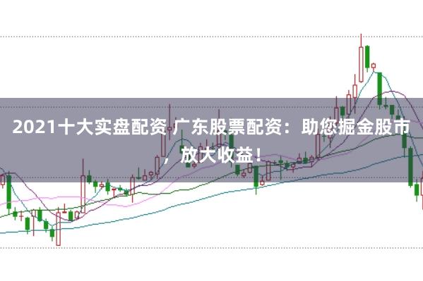 2021十大实盘配资 广东股票配资：助您掘金股市，放大收益！