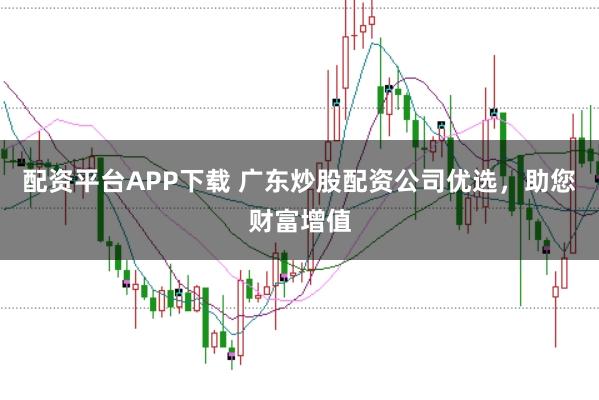 配资平台APP下载 广东炒股配资公司优选，助您财富增值