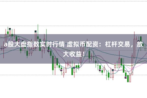a股大盘指数实时行情 虚拟币配资：杠杆交易，放大收益！
