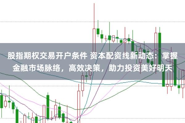 股指期权交易开户条件 资本配资线新动态：掌握金融市场脉络，高效决策，助力投资美好明天